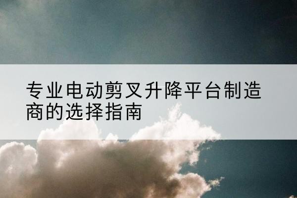 江北电动剪叉升降平台厂家-专业电动剪叉升降平台制造商的选择指南