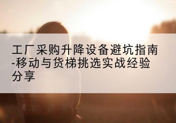 江北移动式升降机怎么选-工厂采购升降设备避坑指南-移动与货梯挑选实战经验分享