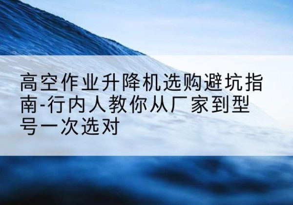 江北升降平台厂家-高空作业升降机选购避坑指南-行内人教你从厂家到型号一次选对