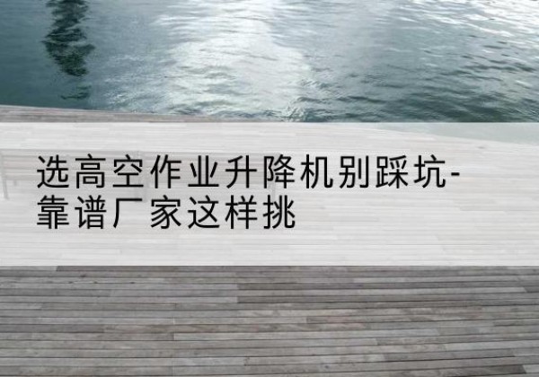 江北剪叉式升降机厂家-选高空作业升降机别踩坑-靠谱厂家这样挑