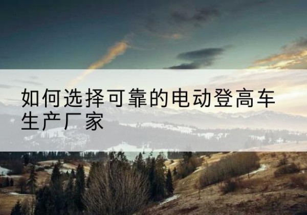 江北电动登高车厂家-如何选择可靠的电动登高车生产厂家