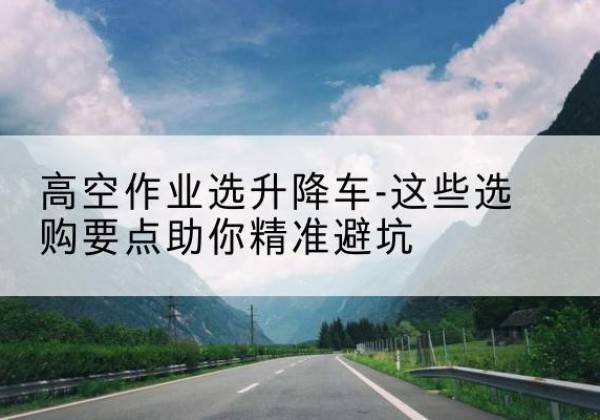 江北升降车厂家-高空作业选升降车-这些选购要点助你*避坑