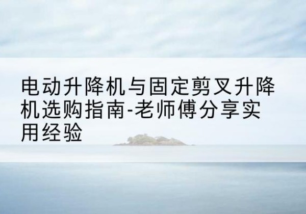江北电动升降机怎么选-电动升降机与固定剪叉升降机选购指南-老师傅分享实用经验