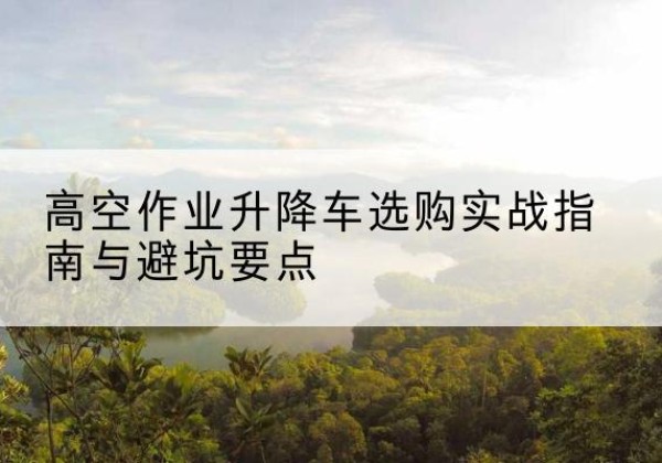 江北升降车怎么选-高空作业升降车选购实战指南与避坑要点