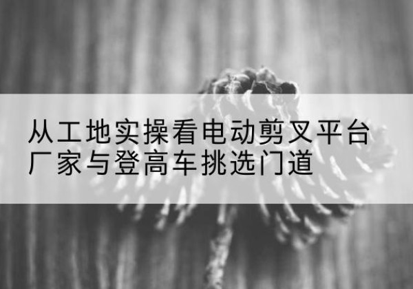 江北电动剪叉升降平台厂家-从工地实操看电动剪叉平台厂家与登高车挑选门道