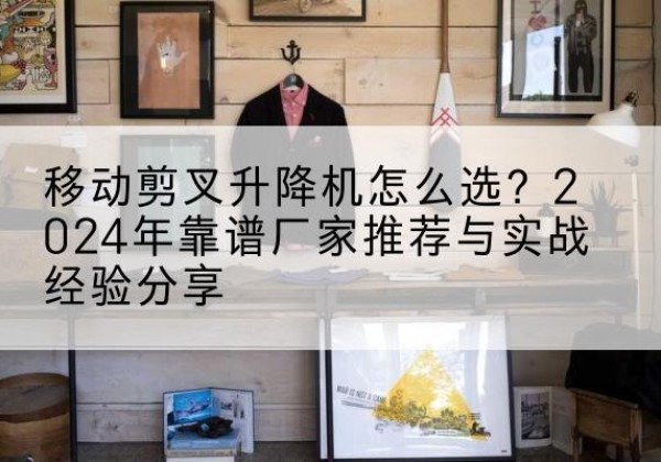 江北升降平台厂家推荐-移动剪叉升降机怎么选？2024年靠谱厂家推荐与实战经验分享