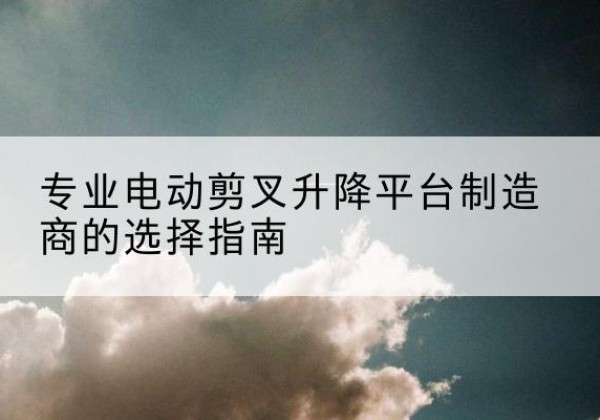 江北电动剪叉升降平台厂家-专业电动剪叉升降平台制造商的选择指南