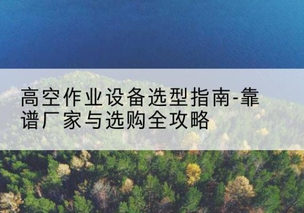 江北升降车厂家-高空作业设备选型指南-靠谱厂家与选购全攻略
