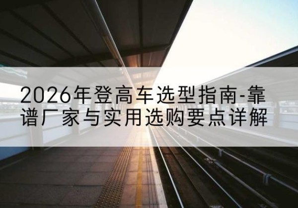 江北登高车厂家推荐-2026年登高车选型指南-靠谱厂家与实用选购要点详解